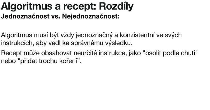Algoritmus a recept: Rozdíly
Jednoznačnost vs. Nejednoznačnost:
Algoritmus musí být vždy jednoznačný a konzistentní ve svých
instrukcích, aby vedl ke správnému výsledku.
Recept může obsahovat neurčité instrukce, jako "osolit podle chuti"
nebo "přidat trochu koření”.
 
