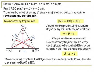 Pro ∆ ABC platí: a = b = c = 5 cm. Trojúhelník, jehož všechny tři strany mají stejnou délku, nazýváme rovnostranný trojúhelník. Rovnostranný trojúhelník. |AB| = |BC| = |AC| V trojúhelníku proti stejně stranám stejné délky leží úhly stejné velikosti. C. γ. α = β = γ. o2. o3. Z trojúhelníkové nerovnosti: b. a. Rovnostranný trojúhelník lze vždy sestrojit, protože součet délek dvou stran je větší než délka jedné strany. α. β. A. c. B. o1. 2 · a > a. Rovnostranný trojúhelník ABC je osově souměrný podle tří os. Jsou to osy strany AB, AC a BC.