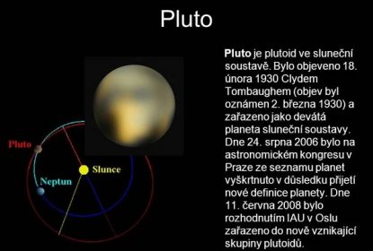 Pluto je plutoid ve sluneční soustavě. Bylo objeveno 18. února 1930 Clydem Tombaughem (objev byl oznámen 2. března 1930) a zařazeno jako devátá planeta sluneční soustavy. Dne 24. srpna 2006 bylo na astronomickém kongresu v Praze ze seznamu planet vyškrtnuto v důsledku přijetí nové definice planety. Dne 11. června 2008 bylo rozhodnutím IAU v Oslu zařazeno do nově vznikající skupiny plutoidů.