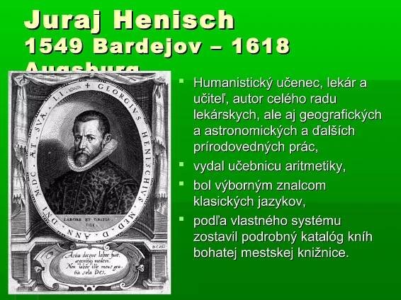 Juraj Henisch
1549 Bardejov – 1618
Augsburg    Humanistický učenec, lekár a
                    učiteľ, autor celého radu
                    lekárskych, ale aj geografických
                    a astronomických a ďalších
                    prírodovedných prác,
                   vydal učebnicu aritmetiky,
                   bol výborným znalcom
                    klasických jazykov,
                   podľa vlastného systému
                    zostavil podrobný katalóg kníh
                    bohatej mestskej knižnice.
 