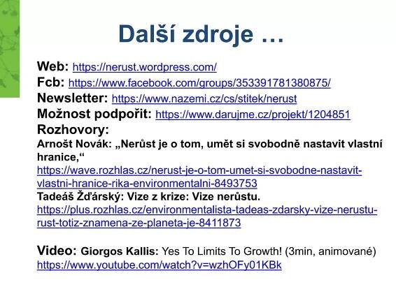 Další zdroje …
Web: https://nerust.wordpress.com/
Fcb: https://www.facebook.com/groups/353391781380875/
Newsletter: https://www.nazemi.cz/cs/stitek/nerust
Možnost podpořit: https://www.darujme.cz/projekt/1204851
Rozhovory:
Arnošt Novák: „Nerůst je o tom, umět si svobodně nastavit vlastní
hranice,“
https://wave.rozhlas.cz/nerust-je-o-tom-umet-si-svobodne-nastavit-
vlastni-hranice-rika-environmentalni-8493753
Tadeáš Žďárský: Vize z krize: Vize nerůstu.
https://plus.rozhlas.cz/environmentalista-tadeas-zdarsky-vize-nerustu-
rust-totiz-znamena-ze-planeta-je-8411873
Video: Giorgos Kallis: Yes To Limits To Growth! (3min, animované)
https://www.youtube.com/watch?v=wzhOFy01KBk
 