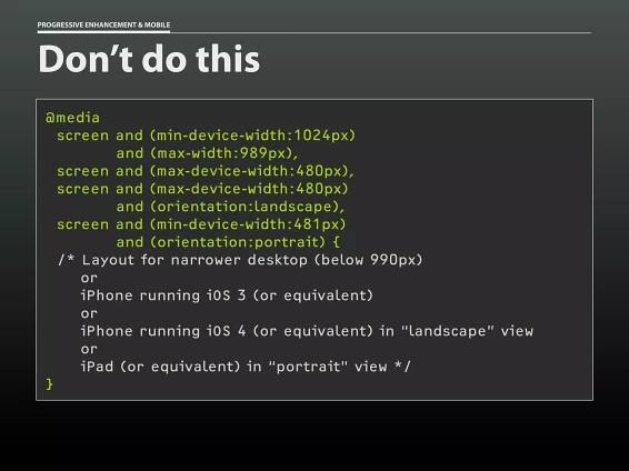PROGRESSIVE ENHANCEMENT & MOBILE




Don’t do this
 @media
   screen and (min-device-width:1024px)
          and (max-width:989px),
   screen and (max-device-width:480px),
   screen and (max-device-width:480px)
          and (orientation:landscape),
   screen and (min-device-width:481px)
          and (orientation:portrait) {
   /* Layout for narrower desktop (below 990px)
      or
      iPhone running iOS 3 (or equivalent)
      or
      iPhone running iOS 4 (or equivalent) in “landscape” view
      or
      iPad (or equivalent) in “portrait” view */
 }
 