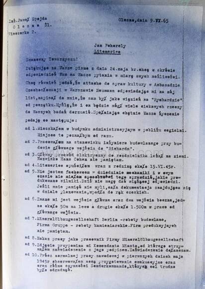 Překlad odpovědi pana Spojdy pro pana Pohořelého. Drahý soudruhu! Děkuji vám za dopis ze dne 24. května, stručně zodpovím vaše otázky. Také se říká, že kulturní atašé na československém velvyslanectví – Neumann ve Varšavě, odpověděl na můj dopis, napsal mi, že by na zbytku „Richarda“ mohl také hodně udělat. Myslím, že k vašemu výzkumu bude mít mnoho zajímavých věcí. Následují odpovědi: 1. Bydlel jsem v administrativní budově poblíž cihelny. Okamžitě bych to místo poznal 2. Pracoval jsem jako stavební inženýr na stavbě hlavního vchodu do „Richarda“ 3. Hlavní napájecí kabel k rozvaděči byl na zemi. Jméno Hanse Cohena si nepamatuji 4. Z Litoměřic jsem odešel s rodinou kolem 15. VI. 45. 5. Nejsem odborník na mechaniku a v té době jsem neměl v úmyslu kontrolovat, jaké zde vyráběné motory. Dnes nemohu dát závaznou odpověď. Pokud si dobře pamatuji, veškerá dokumentace, která je v plánovacím oddělení, se dostala do českých rukou. 6. Znám hlavní vchod a dva boční vchody, jeden asi 50 m napravo od hlavního vchodu. 7. Společnost Mineralöl ¬ gesellschaft Berlín – stavební práce, společnost Gruppe – kamenické práce. Nepamatuji si produkční společnosti. 8. Pracovní zařazení jako zaměstnanec společnosti (společnost Mineralöl) 9. Fotka mi připomíná velitele města, od kterého jsem obdržel osvědčení s jeho podpisem. Osvědčení přikládám. Kromě běžné práce jsem v prvních květnových dnech roku 1945 v noci sledoval přípravu na evakuaci a různé činnosti sonderkommanda, což bylo těžké uhodnout…