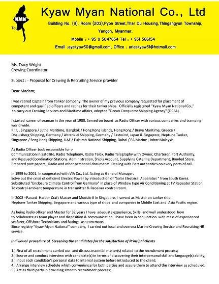 To;
Ms. Tracy Wright
Crewing Coordinator
Subject : - Proposal for Crewing & Recruiting Service provider
Dear Madam;
I was retired Captain from Tanker company. The owner of my previous company requested for placement of
competent and qualified officers and ratings for their tanker ships. Officially registered 