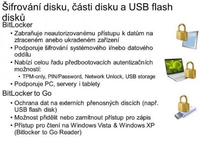 BitLocker. Zabraňuje neautorizovanému přístupu k datům na ztraceném anebo ukradeném zařízení. Podporuje šifrování systémového i/nebo datového oddílu. Nabízí celou řadu předbootovacích autentizačních možností: TPM-only, PIN/Password, Network Unlock, USB storage. Podporuje PC, servery i tablety. BitLocker to Go. Ochrana dat na externích přenosných discích (např. USB flash disk) Možnost přidělit nebo zamítnout přístup pro zápis. Přístup pro čtení na Windows Vista & Windows XP (Bitlocker to Go Reader) BitLocker Drive Encryption is a data protection feature available in Windows 8 Pro, Windows 8 Enterprise, and in all editions of Windows Server Encrypts the Fixed OS and Data Volumes.