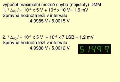 výpočet maximální možné chyba (nejistoty) DMM 1. / DV1 / = 10-4 x 5 V x 10 V= 1,5 mV Správná hodnota leží v intervalu 4,9985 V / 5,0015 V 2. / DV2 / = 10-4 x 5 V x 7 LSB = 1,2 mV Správná hodnota leží v intervalu 4,9988 V / 5,0012 V.