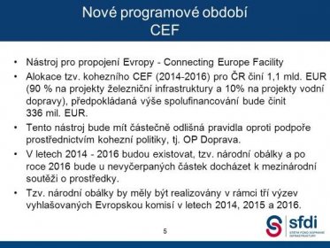 Nástroj pro propojení Evropy - Connecting Europe Facility. Alokace tzv. kohezního CEF ( ) pro ČR činí 1,1 mld. EUR (90 % na projekty železniční infrastruktury a 10% na projekty vodní dopravy), předpokládaná výše spolufinancování bude činit 336 mil. EUR. Tento nástroj bude mít částečně odlišná pravidla oproti podpoře prostřednictvím kohezní politiky, tj. OP Doprava. V letech budou existovat, tzv. národní obálky a po roce 2016 bude u nevyčerpaných částek docházet k mezinárodní soutěži o prostředky. Tzv. národní obálky by měly být realizovány v rámci tří výzev vyhlašovaných Evropskou komisí v letech 2014, 2015 a Od roku 2009 dochází k nenaplnění příjmů SFDI dle směrných čísel MF. Zatímco v roce 2009 se saldo vykrylo ze zdrojů fondu, v letech 2010 a 2011 SFDI již zdroje na krytí salda nemá. Propad příjmů pro rok 2011 se očekává ve výši 800 mil. Kč. 5.