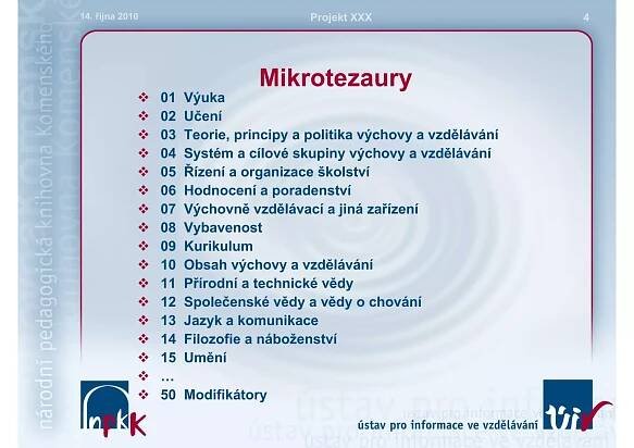 14. října 2010                           Projekt XXX                     4




                                 Mikrotezaury
                 01   Výuka
                 02   Učení
                 03   Teorie, principy a politika výchovy a vzdělávání
                 04   Systém a cílové skupiny výchovy a vzdělávání
                 05   Řízení a organizace školství
                 06   Hodnocení a poradenství
                 07   Výchovně vzdělávací a jiná zařízení
                 08   Vybavenost
                 09   Kurikulum
                 10   Obsah výchovy a vzdělávání
                 11   Přírodní a technické vědy
                 12   Společenské vědy a vědy o chování
                 13   Jazyk a komunikace
                 14   Filozofie a náboženství
                 15   Umění
                 …
                 50   Modifikátory
 