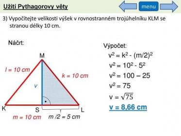 menu. 3) Vypočítejte velikosti výšek v rovnostranném trojúhelníku KLM se stranou délky 10 cm. Náčrt: Výpočet: v2 = k2 - (m/2)2. v2 = v2 = 100 – 25. v2 = 75. v = 75. v = 8,66 cm. M. l = 10 cm. k = 10 cm. v. K. S. L. m = 10 cm. m /2 = 5 cm.
