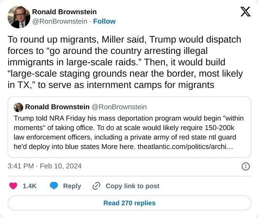 To round up migrants, Miller said, Trump would dispatch forces to “go around the country arresting illegal immigrants in large-scale raids.” Then, it would build “large-scale staging grounds near the border, most likely in TX,” to serve as internment camps for migrants https://t.co/GzRKuuDDye

— Ronald Brownstein (@RonBrownstein) February 10, 2024