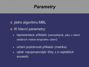 Parametry ➲ jádro algoritmu MBL ➲ tři hlavní parametry: ● reprezentace příkladů ( samozřejmě, jako u všech ostatních metod strojového učení ) ● určení podobnosti příkladů (metrika) ● výběr nejvýznamnější třídy z k nejbližších sousedů