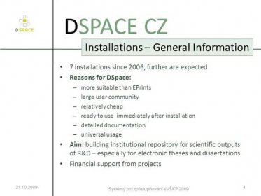 Systémy pro zpřístupňování eVŠKP DSPACE CZ Installations – General Information 7 installations since 2006, further are expected Reasons for DSpace: – more suitable than EPrints – large user community – relatively cheap – ready to use immediately after installation – detailed documentation – universal usage Aim: building institutional repository for scientific outputs of R&D – especially for electronic theses and dissertations Financial support from projects