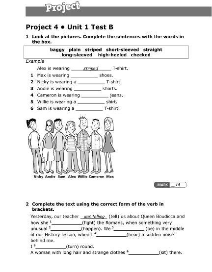 Project 4 • Unit 1 Test B
1 Look at the pictures. Complete the sentences with the words in
the box.
baggy plain     striped short-sleeved straight     
long-sleeved high-heeled checked     
Example
Alex is wearing striped T-shirt.
1 Max is wearing __________ shoes.
2 Nicky is wearing a __________ T-shirt.
3 Andie is wearing __________ shorts.
4 Cameron is wearing __________ jeans.
5 Willie is wearing a __________ shirt.
6 Sam is wearing a __________ T-shirt.
2 Complete the text using the correct form of the verb in
brackets.
Yesterday, our teacher was telling (tell) us about Queen Boudicca and
how she 1
__________(fight) the Romans, when something very
unusual 2
__________(happen). We 3
__________ (be) in the middle
of our History lesson, when I 4
__________(hear) a sudden noise
behind me.
I 5
__________(turn) round.
A woman with long hair and strange clothes 6
__________(sit) there.
 