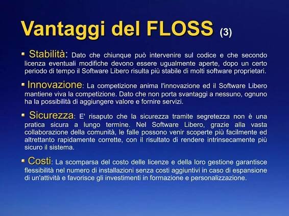 Vantaggi del FLOSSVantaggi del FLOSS (3)
StabilitàStabilità: Dato che chiunque può intervenire sul codice e che secondo
licenza eventuali modifiche devono essere ugualmente aperte, dopo un certo
periodo di tempo il Software Libero risulta più stabile di molti software proprietari.
InnovazioneInnovazione: La competizione anima l'innovazione ed il Software Libero
mantiene viva la competizione. Dato che non porta svantaggi a nessuno, ognuno
ha la possibilità di aggiungere valore e fornire servizi.
SicurezzaSicurezza: E' risaputo che la sicurezza tramite segretezza non è una
pratica sicura a lungo termine. Nel Software Libero, grazie alla vasta
collaborazione della comunità, le falle possono venir scoperte più facilmente ed
altrettanto rapidamente corrette, con il risultato di rendere intrinsecamente più
sicuro il sistema.
CostiCosti: La scomparsa del costo delle licenze e della loro gestione garantisce
flessibilità nel numero di installazioni senza costi aggiuntivi in caso di espansione
di un'attività e favorisce gli investimenti in formazione e personalizzazione.
 