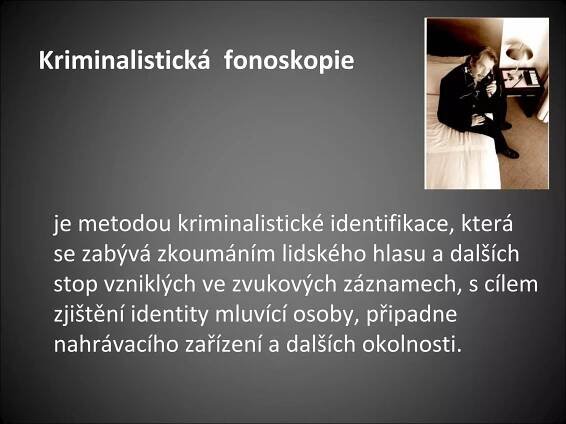 Kriminalistická fonoskopie
je metodou kriminalistické identifikace, která
se zabývá zkoumáním lidského hlasu a dalších
stop vzniklých ve zvukových záznamech, s cílem
zjištění identity mluvící osoby, připadne
nahrávacího zařízení a dalších okolnosti.
 