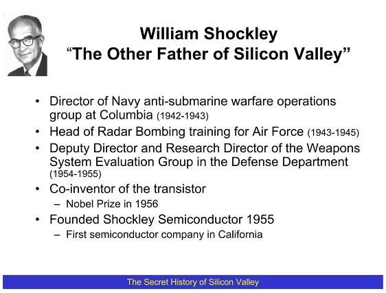 William Shockley
     “The Other Father of Silicon Valley”

• Director of Navy anti-submarine warfare operations
  group at Columbia (1942-1943)
• Head of Radar Bombing training for Air Force (1943-1945)
• Deputy Director and Research Director of the Weapons
  System Evaluation Group in the Defense Department
  (1954-1955)
• Co-inventor of the transistor
   – Nobel Prize in 1956
• Founded Shockley Semiconductor 1955
   – First semiconductor company in California



                 The Secret History of Silicon Valley
 