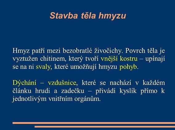 Hmyz patří mezi bezobratlé živočichy. Povrch těla je vyztužen chitinem, který tvoří vnější kostru – upínají se na ni svaly, které umožňují hmyzu pohyb. Dýchání – vzdušnice, které se nachází v každém článku hrudi a zadečku – přivádí kyslík přímo k jednotlivým vnitřním orgánům.