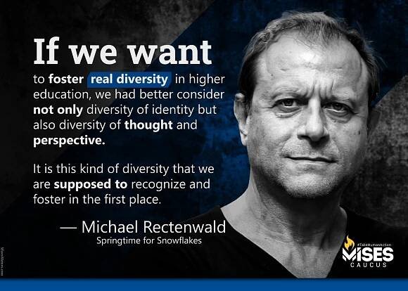 If we want to foster real diversity in higher education, we had better consider not only diversity of identity but also diversity of thought and perspective. It is this kind of diversity that we are supposed to recognize and foster in the first place. —Michael Rectenwald (Springtime for Snowflakes)