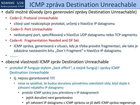 NSWI021 1/28
Rodina protokolů TCP/IP
NSWI045 5/28
Rodina protokolů TCP/IP ICMP zpráva Destination Unreachable
• další možné důvody (pro generování zprávy Destination Unreachable)
• Code=2: Protocol Unreachable
• cílový uzel neakceptuje protokol, určený v hlavičce IP datagramu
• Code=3: Port Unreachable
• nedostupný port, specifikovaný v hlavičce UDP datagramu nebo TCP segmentu
• Code=4: Fragmentation Needed and DF Set
• ICMP zpráva, generovaná v situaci, kdy je třeba provést fragmentaci, ale tato je
zakázána nastavením bitu „Don´t Fragment“ v hlavičce IP datagramu
• ………
• obecné vlastnosti ICMP zpráv Destination Unreachable
• protokol IP funguje stylem „best effort“, a stejně fungují i zprávy ICMP
Destination Unreachable
• tj. nejsou garantované !!!!
• nelze se spoléhat, že budou doručeny původnímu odesilateli vždy, když dojde k
zahození nějakého IP datagramu
• protože ICMP zprávy jsou přenášeny v IP datagramech
• jejich doručení není garantováno
• při zahození IP datagramu s ICMP zprávou se již další ICMP zpráva negeneruje
 