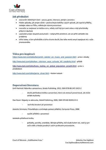 Court of Moravia: „Vzděláváme hrou.“ lektorka: Eva Sajdlová
Eva.Sajdlova@courtofmoravia.com
Jak přednášet
 zvýraznění důležitých částí – pauza, gesto, intonace, pohyb v prostoru
 hledat způsoby, jak projev oživit – poslouchejte babičky a jejich způsob, jak vypráví příběhy,
sledujte videa na TEDu, reflektujte vlastní prezentace
 nesnažte se zaujmout za každou cenu, někdy stačí být jen sami sebou a být před diváky
přítomní duchem
 uzpůsobit projev skupině posluchačů – nebýt příliš primitivní, ale ani příliš zahledění do
problému
 věřte tomu, o čem přednášíte a čeho chcete docílit, bez toho nemá smysl zapojovat nic z výše
jmenovaného.
Videa pro inspiraci:
https://www.ted.com/talks/benjamin_zander_on_music_and_passion.html - práce s diváky
http://www.ted.com/talks/ken_robinson_says_schools_kill_creativity.html - příběh
http://www.ted.com/talks/hans_rosling_on_global_population_growth.html - práce s
předmětem
http://www.ted.com/talks/jamie_oliver.html - kladení otázek
Doporučená literatura:
Emil Hierhold: Rétorika a prezentace, Grada Publishing, 2012, ISBN 978-80-247-2423-2
- skvělá přehledová knížka o prezentaci, která vás nenaučí prezentovat, ale může
utřídit myšlenky
Dan Roam: Nápady na ubrousku, Melvil Publishing, 2009, ISBN 978-80-903912-9-1
- technika kreslení při prezentaci
Annette Simmons: Přesvědčujte a ovlivňujte pomocí příběhů, Computer Press, 2008
- využití příběhů v prezentaci
Jakékoliv příběhové knížky
- pohádky, povídky, anekdoty. Sbírejte příběhy, leží všude kolem vás, stačí je jen
začít vidět a hledat paralely k vašim profesním prezentacím.
 