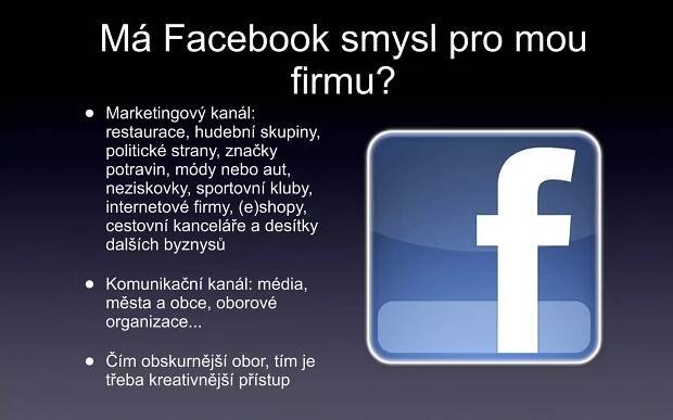 Má Facebook smysl pro mou firmu? Marketingový kanál: restaurace, hudební skupiny, politické strany, značky potravin, módy nebo aut, neziskovky, sportovní kluby, internetové firmy, (e)shopy, cestovní kanceláře a desítky dalších byznysů Komunikační kanál: média, města a obce, oborové organizace... Čím obskurnější obor, tím je třeba kreativnější přístup 