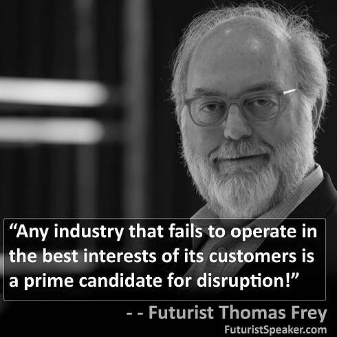 Thomas Frey Futurist Speaker Famous Quote: Any industry that fails to operate in the best interests of its customers is a prime candidate for disruption.