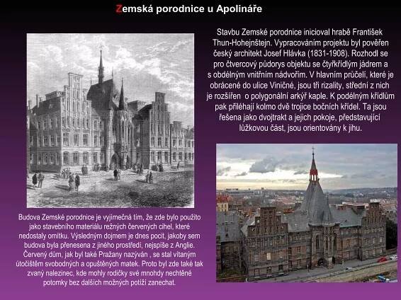 Budova Zemské porodnice je vyjímečná tím, že zde bylo použito
jako stavebního materiálu režných červených cihel, které
nedostaly omítku. Výsledným dojmem je dnes pocit, jakoby sem
budova byla přenesena z jiného prostředí, nejspíše z Anglie.
Červený dům, jak byl také Pražany nazýván , se stal vítaným
útočištěm svobodných a opuštěných matek. Proto byl zde také tak
zvaný nalezinec, kde mohly rodičky své mnohdy nechtěné
potomky bez dalších možných potíží zanechat.
Zemská porodnice u Apolináře
Stavbu Zemské porodnice inicioval hrabě František
Thun-Hohejnštejn. Vypracováním projektu byl pověřen
český architekt Josef Hlávka (1831-1908). Rozhodl se
pro čtvercový půdorys objektu se čtyřkřídlým jádrem a
s obdélným vnitřním nádvořím. V hlavním průčelí, které je
obrácené do ulice Viničné, jsou tři rizality, střední z nich
je rozšířen o polygonální arkýř kaple. K podélným křídlům
pak přiléhají kolmo dvě trojice bočních křídel. Ta jsou
řešena jako dvojtrakt a jejich pokoje, představující
lůžkovou část, jsou orientovány k jihu.
 