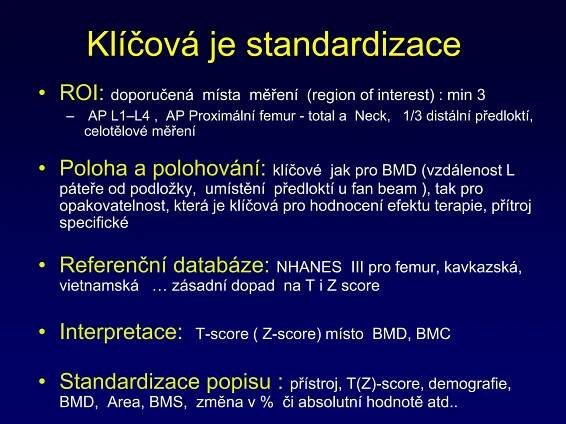 Klíčová je standardizace
• ROI: doporučená místa měření (region of interest) : min 3
– AP L1–L4 , AP Proximální femur - total a Neck, 1/3 distální předloktí,
celotělové měření
• Poloha a polohování: klíčové jak pro BMD (vzdálenost L
páteře od podložky, umístění předloktí u fan beam ), tak pro
opakovatelnost, která je klíčová pro hodnocení efektu terapie, přítroj
specifické
• Referenční databáze: NHANES III pro femur, kavkazská,
vietnamská … zásadní dopad na T i Z score
• Interpretace: T-score ( Z-score) místo BMD, BMC
• Standardizace popisu : přístroj, T(Z)-score, demografie,
BMD, Area, BMS, změna v % či absolutní hodnotě atd..
 