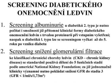 Screening albuminurie u diabetiků 2. typu je nutno počítat i smožností již přítomné klinické formy diabetického onemocnění ledvin s trvalou proteinurií při vstupním vyšetření; naopak u diabetiků l. typu lze se screeningem vyčkat až do 5. roku po vzniku diabetu. Screening snížení glomerulární filtrace. ke klasifikaci chronické choroby ledvin (CKD – chronic kidney disease) se standardně používá dělení do 5 funkčních stadií podle americké National Kidney Foundation; za již jednoznačně klinicky významné nutno pokládat snížení GFR do stadia 3 (GFR < 1/ml/s/1,73m2)