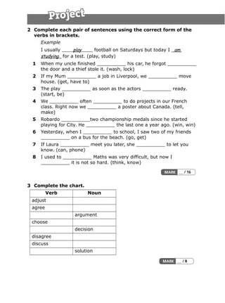 2 Complete each pair of sentences using the correct form of the
verbs in brackets.
Example
I usually play football on Saturdays but today I am
studying for a test. (play, study)
1 When my uncle finished __________ his car, he forgot __________
the door and a thief stole it. (wash, lock)
2 If my Mum __________ a job in Liverpool, we __________ move
house. (get, have to)
3 The play __________ as soon as the actors __________ ready.
(start, be)
4 We __________ often __________ to do projects in our French
class. Right now we __________ a poster about Canada. (tell,
make)
5 Robardo __________two championship medals since he started
playing for City. He __________ the last one a year ago. (win, win)
6 Yesterday, when I __________ to school, I saw two of my friends
__________ on a bus for the beach. (go, get)
7 If Laura __________ meet you later, she __________ to let you
know. (can, phone)
8 I used to __________ Maths was very difficult, but now I
__________ it is not so hard. (think, know)
3 Complete the chart.
Verb Noun
adjust
agree
argument
choose
decision
disagree
discuss
solution
 
