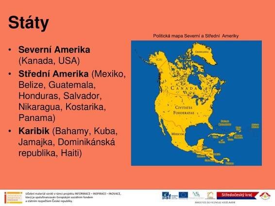 Politická mapa Severní a Střední Ameriky. Severní Amerika (Kanada, USA) Střední Amerika (Mexiko, Belize, Guatemala, Honduras, Salvador, Nikaragua, Kostarika, Panama) Karibik (Bahamy, Kuba, Jamajka, Dominikánská republika, Haiti) Učební materiál vznikl v rámci projektu INFORMACE – INSPIRACE – INOVACE, který je spolufinancován Evropským sociálním fondem a státním rozpočtem České republiky. Učební materiál vznikl v rámci projektu INFORMACE – INSPIRACE – INOVACE, který je spolufinancován Evropským sociálním fondem a státním rozpočtem České republiky.