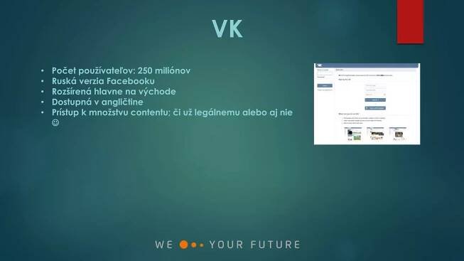 VK
• Počet používateľov: 250 miliónov
• Ruská verzia Facebooku
• Rozšírená hlavne na východe
• Dostupná v angličtine
• Prístup k množstvu contentu; či už legálnemu alebo aj nie

 