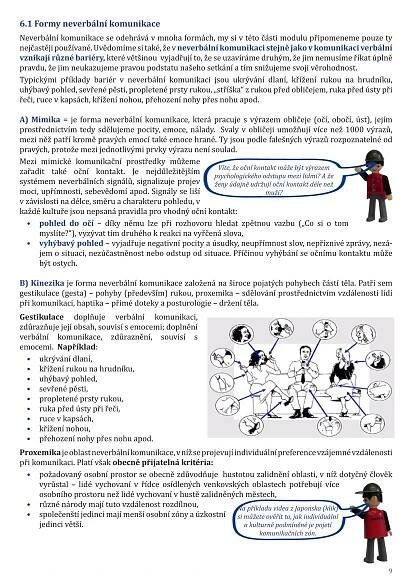 6.1 Formy neverbální komunikace
Neverbální komunikace se odehrává v mnoha formách, my si v této části modulu připomeneme pouze ty
nejčastějipoužívané. Uvědomímesitaké,žev neverbální komunikaci stejnějako vkomunikaci verbální
vznikají různé bariéry, které většinou vyjadřují to, že se uzavíráme druhým, že jim nemusíme říkat úplně
pravdu, že jim neukazujeme pravou podstatu našeho setkání a tím snižujeme svoji věrohodnost.
Typickými příklady bariér v neverbální komunikaci jsou ukrývání dlaní, křížení rukou na hrudníku,
uhýbavý pohled, sevřené pěsti, propletené prsty rukou, „stříška“ z rukou před obličejem, ruka před ústy při
řeči, ruce v kapsách, křížení nohou, přehození nohy přes nohu apod.
A) Mimika = je forma neverbální komunikace, která pracuje s výrazem obličeje (očí, obočí, úst), jejím
prostřednictvím tedy sdělujeme pocity, emoce, nálady. Svaly v obličeji umožňují více než 1000 výrazů,
mezi něž patří kromě pravých emocí také emoce hrané. Ty jsou podle falešných výrazů rozpoznatelné od
pravých, protože mezi jednotlivými prvky výrazu není soulad.
Mezi mimické komunikační prostředky můžeme
zařadit také oční kontakt. Je nejdůležitějším
systémem neverbálních signálů, signalizuje projev
moci, upřímnosti, sebevědomí apod. Signály se liší
v závislosti na délce, směru a charakteru pohledu, v
každé kultuře jsou nepsaná pravidla pro vhodný oční kontakt:
•	 pohled do očí – díky němu lze při rozhovoru hledat zpětnou vazbu („Co si o tom
myslíte?“), vyzývat tím druhého k reakci na vyřčená slova,
•	 vyhýbavý pohled – vyjadřuje negativní pocity a úsudky, neupřímnost slov, nepříznivé zprávy, nezá-
jem o situaci, nezúčastněnost nebo odstup od situace. Příčinou vyhýbání se očnímu kontaktu může
být ostych.
B) Kinezika je forma neverbální komunikace založená na široce pojatých pohybech částí těla. Patří sem
gestikulace (gesta) – pohyby (především) rukou, proxemika – sdělování prostřednictvím vzdálenosti lidí
při komunikaci, haptika – přímé doteky a posturologie – držení těla.
Gestikulace doplňuje verbální komunikaci,
zdůrazňuje její obsah, souvisí s emocemi; doplnění
verbální komunikace, zdůraznění, souvisí s
emocemi. Například:
•	 ukrývání dlaní,
•	 křížení rukou na hrudníku,
•	 uhýbavý pohled,
•	 sevřené pěsti,
•	 propletené prsty rukou,
•	 ruka před ústy při řeči,
•	 ruce v kapsách,
•	 křížení nohou,
•	 přehození nohy přes nohu apod.
Proxemikajeoblastneverbálníkomunikace,vnížseprojevujíindividuálnípreferencevzájemnévzdálenosti
při komunikaci. Platí však obecně přijatelná kritéria:
•	 požadovaný osobní prostor se obecně zdůvodňuje hustotou zalidnění oblasti, v níž dotyčný člověk
vyrůstal – lidé vychovaní v řídce osídlených venkovských oblastech potřebují více
osobního prostoru než lidé vychovaní v hustě zalidněných městech,
•	 různé národy mají tuto vzdálenost rozdílnou,
•	 společenští jedinci mají menší osobní zóny a úzkostní
jedinci větší.
9
Na příkladu videa z Japonska (klik)
si můžete ověřit to, jak individuální
a kulturně podmíněné je pojetí
komunikačních zón.
Víte, že oční kontakt může být výrazem
psychologického odstupu mezi lidmi? A že
ženy údajně udržují oční kontakt déle než
muži?
 