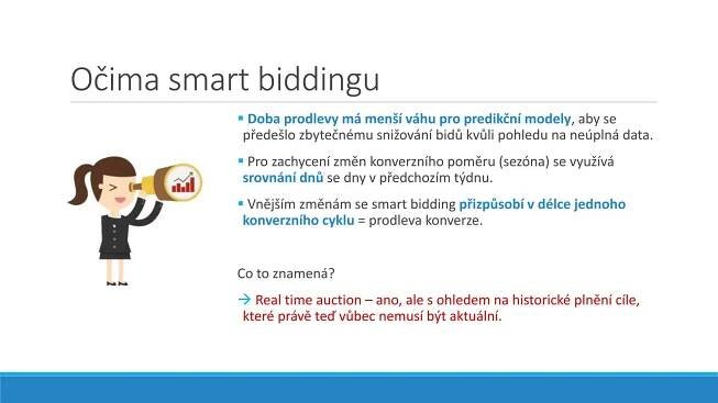 Očima smart biddingu
 Doba prodlevy má menší váhu pro predikční modely, aby se
předešlo zbytečnému snižování bidů kvůli pohledu na neúplná data.
 Pro zachycení změn konverzního poměru (sezóna) se využívá
srovnání dnů se dny v předchozím týdnu.
 Vnějším změnám se smart bidding přizpůsobí v délce jednoho
konverzního cyklu = prodleva konverze.
Co to znamená?
 Real time auction – ano, ale s ohledem na historické plnění cíle,
které právě teď vůbec nemusí být aktuální.
 