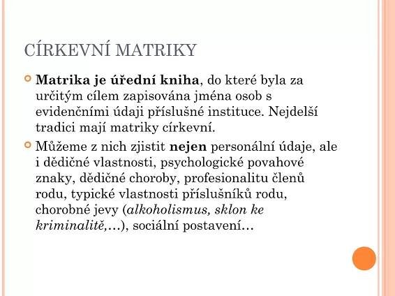 CÍRKEVNÍ MATRIKY
 Matrika je úřední kniha, do které byla za
určitým cílem zapisována jména osob s
evidenčními údaji příslušné instituce. Nejdelší
tradici mají matriky církevní.
 Můžeme z nich zjistit nejen personální údaje, ale
i dědičné vlastnosti, psychologické povahové
znaky, dědičné choroby, profesionalitu členů
rodu, typické vlastnosti příslušníků rodu,
chorobné jevy (alkoholismus, sklon ke
kriminalitě,…), sociální postavení…
 