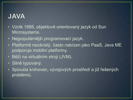• Vznik 1995, objektově orientovaný jazyk od Sun
Microsystems.
• Nejpopulárnější programovací jazyk.
• Platformě nezávislý, často nabízen jako PaaS, Java ME
podporuje mobilní platformy.
• Běží na virtuálním stroji (JVM).
• Silně typovaný.
• Spousta knihoven, vývojových prostředí a již řešených
problémů.

 