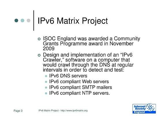 IPv6 Matrix Project
             ISOC England was awarded a Community
             Grants Programme award in November
             2009
             Design and implementation of an “IPv6
             Crawler,” software on a computer that
             would crawl through the DNS at regular
             intervals in order to detect and test:
                   IPv6 DNS servers
                   IPv6 compliant Web servers
                   IPv6 compliant SMTP mailers
                   IPv6 compliant NTP servers.


Page 3   IPv6 Matrix Project - http://www.ipv6matrix.org
 