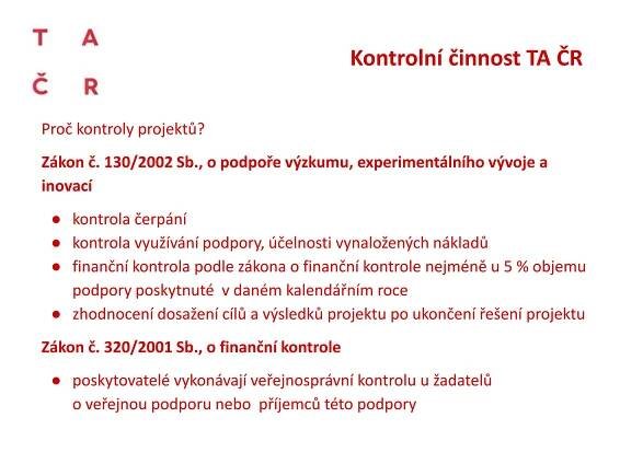 Proč kontroly projektů?
Zákon č. 130/2002 Sb., o podpoře výzkumu, experimentálního vývoje a
inovací
● kontrola čerpání
● kontrola využívání podpory, účelnosti vynaložených nákladů
● finanční kontrola podle zákona o finanční kontrole nejméně u 5 % objemu
podpory poskytnuté v daném kalendářním roce
● zhodnocení dosažení cílů a výsledků projektu po ukončení řešení projektu
Zákon č. 320/2001 Sb., o finanční kontrole
● poskytovatelé vykonávají veřejnosprávní kontrolu u žadatelů
o veřejnou podporu nebo příjemců této podpory
Kontrolní činnost TA ČR
 