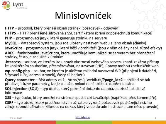 http://lynt.cz
Minislovníček
HTTP – protokol, který přenáší obsah stránek, požadavek - odpověď
HTTPS – HTTP přenášené šifrovaně s SSL certifikátem (brání odposlechnutí komunikace)
PHP – programovací jazyk, který generuje stránku na serveru
MySQL – databázový systém, jsou zde uloženy nastavení webu a jeho obsah (články)
JavaScript – programovací jazyk, který běží v prohlížeči (jsou v něm dělány např. různé efekty)
AJAX – funkcionalita JavaScriptu, která umožňuje komunikaci se serverem bez přenačtení
stránky, často je zneužitá k útokům
.htaccess – soubor, ve kterém lze upravit vlastnosti webového serveru (např. zakázat přístup
ke konkrétním souborům, přesměrovávat, nastavovat PHP), úpravy mohou znefunkčnit web
wp-config.php – soubor, ve kterém je uloženo základní nastavení WP (připojení k databázi,
šifrovací klíče, adresa stránek), častý cíl hackerů
Query parameter – část adresy za ? - http://můj-webík.cz/?page_id=2 – aplikaci se tak
předávají různé parametry, lze je zneužít, pokud není aplikace dobře napsána
SQL injection (SQLi) – typ útoku, který pozmění dotaz do databáze a získá tak citlivé
informace
XSS – typ útoku, který umožní na stránce spustit cizí JavaScript (například přes komentáře)
CSRF – typ útoku, který prostřednictvím uživatele vykoná požadavek pocházející z cizího
zdroje (donutí uživatele kliknout na odkaz, který vede do administrace a tam něco provede)
13. 6. 2015 3
 