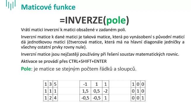 Maticové funkce
Vrátí matici inverzní k matici obsažené v zadaném poli.
Inverzní matice k dané matici je taková matice, která po vynásobení s původní maticí
dá jednotkovou matici (čtvercová matice, která má na hlavní diagonále jedničky a
všechny ostatní prvky rovny nule).
Inverzní matice jsou nejčastěji používány při řešení soustav matematických rovnic.
Aktivace se provádí přes CTRL+SHIFT+ENTER
Pole: je matice se stejným počtem řádků a sloupců.
=INVERZE(pole)
 