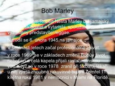 Narodil se 6. února 1945,na jamajce V šestnácti letech začal profesionálně zpívat. v roce 1969 se v základech změnil Bobův život, neboť on a celá kapela přijali rastafariánskou víru.Když se v roce 1978 zranil při fotbalu, lékaři u něj zjistili zhoubné rakovinné bujení Zemřel 11. května roku 1981 v nemocnici v Miami na Floridě..