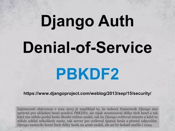 Django Auth
Denial-of-Service
PBKDF2
Zajímavostí objevenou v roce 2013 je například to, že webový framework Django sice
správně pro ukládání hesel používá PBKDF2, ale nijak neomezoval délku těch hesel a tak
když mu někdo poslal heslo dlouhé milion znaků, tak ho Django ověřoval minutu a když to
někdo udělal několikrát naráz, tak server jen ověřoval špatná hesla a přestal odpovídat.
Django nastavilo horní limit délky hesla na 4096 znaků, ale asi by bohatě stačilo i 1024.
https://www.djangoproject.com/weblog/2013/sep/15/security/
 