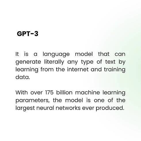 GPT-3
It is a language model that can
generate literally any type of text by
learning from the internet and training
data.
With over 175 billion machine learning
parameters, the model is one of the
largest neural networks ever produced.
 