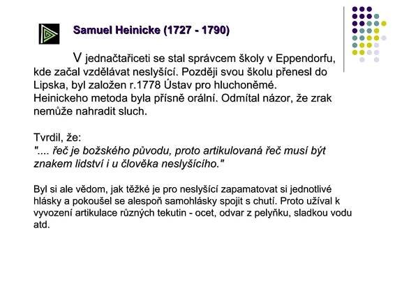 Samuel Heinicke (1727 - 1790) V  jednačtařiceti se stal správcem školy v Eppendorfu, kde začal vzdělávat neslyšící. Později svou školu přenesl do Lipska, byl založen r.1778 Ústav pro hluchoněmé. Heinickeho metoda byla přísně orální. Odmítal názor, že zrak nemůže nahradit sluch.  Tvrdil, že: ".... řeč je božského původu, proto artikulovaná řeč musí být znakem lidství i u člověka neslyšícího." Byl si ale vědom, jak těžké je pro neslyšící zapamatovat si jednotlivé hlásky a pokoušel se alespoň samohlásky spojit s chutí. Proto užíval k vyvození artikulace různých tekutin - ocet, odvar z pelyňku, sladkou vodu atd.                                                                                