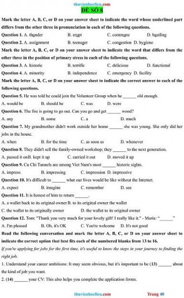 thuvienhoclieu.com
ĐỀ SỐ 8
Mark the letter A, B, C, or D on your answer sheet to indicate the word whose underlined part
differs from the other three in pronunciation in each of the following questions.
Question 1. A. thunder B. erupt C. commune D. bustling
Question 2. A. assignment B. teenager C. congestion D. hygiene
Mark the letter A, B, C, or D on your answer sheet to indicate the word that differs from the
other three in the position of primary stress in each of the following questions.
Question 3. A. historic B. terrific C. delicious D. functional
Question 4. A. minority B. independence C. emergency D. facility
Mark the letter A, B, C, or D on your answer sheet to indicate the correct answer to each of the
following questions.
Question 5. He was told he could join the Volunteer Group when he ______ old enough.
A. would be B. should be C. was D. were
Question 6. The fire is going to go out. Can you go and get ______ wood?
A. any B. some C. a D. much
Question 7. My grandmother didn't work outside her home ______ she was young. She only did her
jobs in the house.
A. when B. for the time C. as soon as D. whenever
Question 8. They didn't sell the family-owned workshop; they ______ to the next generation.
A. passed it onB. kept it up C. carried it out D. moved it up
Question 9. Cu Chi Tunnels are among Viet Nam's most ______ historic sights.
A. impress B. impressing C. impression D. impressive
Question 10. It's difficult to ______ what our lives would be like without the Internet.
A. expect B. imagine C. remember D. see
Question 11. It is honest of him to return ______.
A. a wallet back to its original owner B. to its original owner the wallet
C. the wallet to its originally owner D. the wallet to its original owner
Question 12. Tom: 