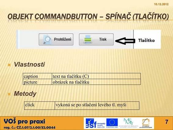 10.12.2012



  OBJEKT COMMANDBUTTON – SPÍNAČ (TLAČÍTKO)




     Vlastnosti
            caption          text na tlačítku (C)
            picture          obrázek na tlačítku

     Metody
            click                 vykoná se po stlačení levého tl. myši


VOŠ pro praxi                                                                    7
reg. č.: CZ.1.07/2.1.00/32.0044
 