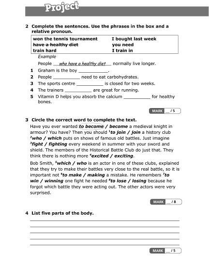 2 Complete the sentences. Use the phrases in the box and a
relative pronoun.
won the tennis tournament I bought last week
have a healthy diet you need
train hard I train in
Example
People who have a healthy diet normally live longer.
1 Graham is the boy ___________.
2 People __________ need to eat carbohydrates.
3 The sports centre __________ is closed for two weeks.
4 The trainers __________ are great for running.
5 Vitamin D helps you absorb the calcium __________ for healthy
bones.
3 Circle the correct word to complete the text.
Have you ever wanted to become / become a medieval knight in
armour? You have? Then you should 1
to join / join a history club
2
who / which puts on shows of famous old battles. Just imagine
3
fight / fighting every weekend in summer with your sword and
shield. The members of the Historical Battle Club do just that. They
think there is nothing more 4
excited / exciting.
Bob Smith, 5
which / who is an actor in one of these clubs, explained
that they try to make their battles very close to the real battle, so it is
important not 6
to make / making a mistake. He remembers 7
to
win / winning one fight he needed 8
to lose / losing because he
forgot which battle they were acting out. The other actors were very
surprised.
4 List five parts of the body.
_____________________________________________________________________________________
_____________________________________________________________________________________
_____________________________________________________________________________________
_____________________________________________________________________________________
_____________________________________________________________________________________
 