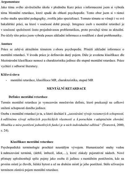 Argumentace
Jako téma svého závěrečného úkolu v předmětu Kurz práce s informacemi jsem si vybrala
téma Mentální retardace, které spadá do oblasti psychopedie. Tento obor jsem si v rámci
svého studia speciální pedagogiky, zvolila jako specializaci. Tomuto tématu se věnuji i ve své
bakalářské práci, na které v současné době pracuji. Integrace osob s mentální retardací je
v současné společnosti často projednávanou problematikou, proto považuji téma za aktuální.
Pro účely této práce jsem vybrala pouze základní informace a rozdělení z dané problematiky.

Anotace
Práce se zabývá aktuálním tématem z oboru psychopedie. Přináší základní informace o
mentální retardaci. V úvodu práce je definován daný pojem. Dále je uvedena klasifikace dle
Mezinárodní klasifikace nemocí a charakteristika jedince dle stupně mentální retardace. Práce
vychází z odborné literatury.

Klíčová slova
    -     mentální retardace, klasifikace MR, charakteristika, stupně MR

                                     MENTÁLNÍ RETARDACE

        Definice mentální retardace
Termín mentální retardace je vymezován množstvím definic, které poukazují na celkové
snížení schopností daného jedince.
Osoba s mentální retardací je ta, u které dochází k „zaostávání vývoje rozumových schopností,
k odlišnému vývoji některých psychických vlastností a k poruchám v adaptačním chování.
Hloubka a míra postižení jednotlivých funkcí je u nich individuálně odlišná“ (Švarcová, 2000,
s. 24).


          Klasifikace mentální retardace
Psychopedická terminologie prochází neustálým vývojem. Humanizační snahy vedou
k nahrazování termínů, (debil, imbecil, idiot,…), které získaly pejorativní nádech. Nové
přístupy upřednostňují spíše pojmy jako osoba či jedinec s mentálním postižením, kde na
prvním místě je člověk, lidská bytost a až na druhém místě je jeho postižení. Stále užívaným
termínem zůstává pojem mentální retardace.
 