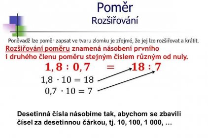 Poněvadž lze poměr zapsat ve tvaru zlomku je zřejmé, že jej lze rozšiřovat a krátit. Rozšiřování poměru znamená násobení prvního i druhého členu poměru stejným číslem různým od nuly. 𝟏,𝟖 :𝟎,𝟕. = 𝟏𝟖 :𝟕. 1,8 ∙10=18. 0,7 ∙10=7. Desetinná čísla násobíme tak, abychom se zbavili čísel za desetinnou čárkou, tj. 10, 100, 1 000, …