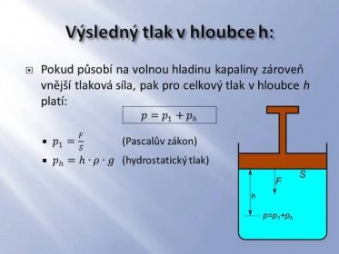 Pokud působí na volnou hladinu kapaliny zároveň vnější tlaková síla, pak pro celkový tlak v hloubce h platí: 𝑝 1 = 𝐹 𝑆 (Pascalův zákon) 𝑝 ℎ =ℎ∙𝜌∙𝑔 (hydrostatický tlak) 𝑝= 𝑝 1 + 𝑝 ℎ.